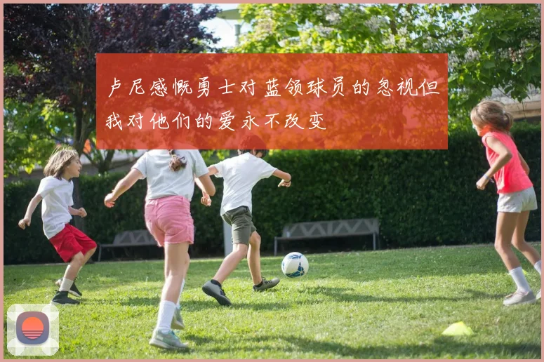 卢尼感慨勇士对蓝领球员的忽视但我对他们的爱永不改变