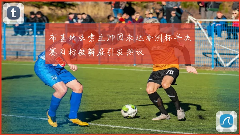 布基纳法索主帅因未达非洲杯半决赛目标被解雇引发热议