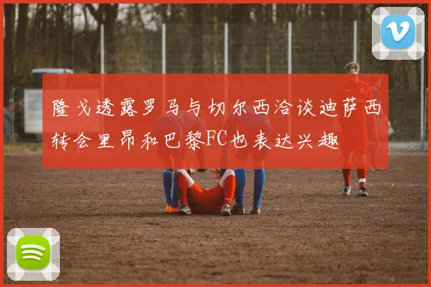 隆戈透露罗马与切尔西洽谈迪萨西转会里昂和巴黎FC也表达兴趣