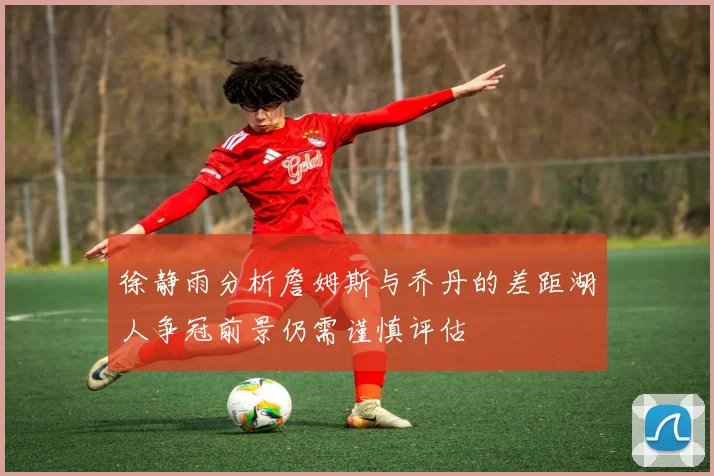 徐静雨分析詹姆斯与乔丹的差距湖人争冠前景仍需谨慎评估