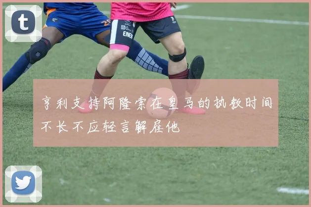 亨利支持阿隆索在皇马的执教时间不长不应轻言解雇他