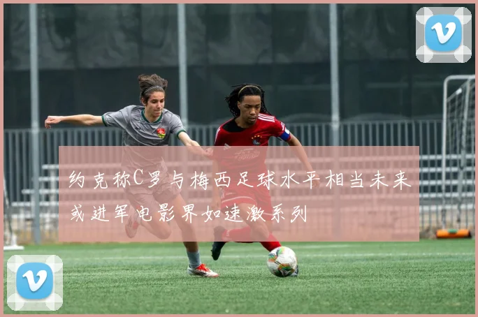 约克称C罗与梅西足球水平相当未来或进军电影界如速激系列