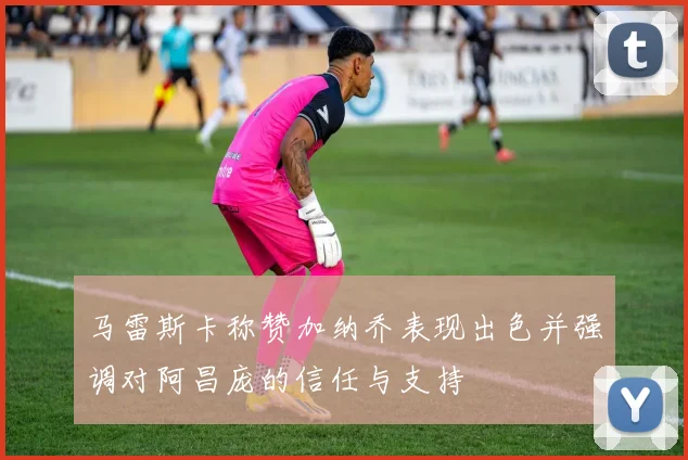 马雷斯卡称赞加纳乔表现出色并强调对阿昌庞的信任与支持