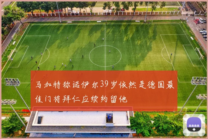 马加特称诺伊尔39岁依然是德国最佳门将拜仁应续约留他