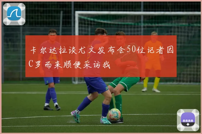 卡尔达拉谈尤文发布会50位记者因C罗而来顺便采访我