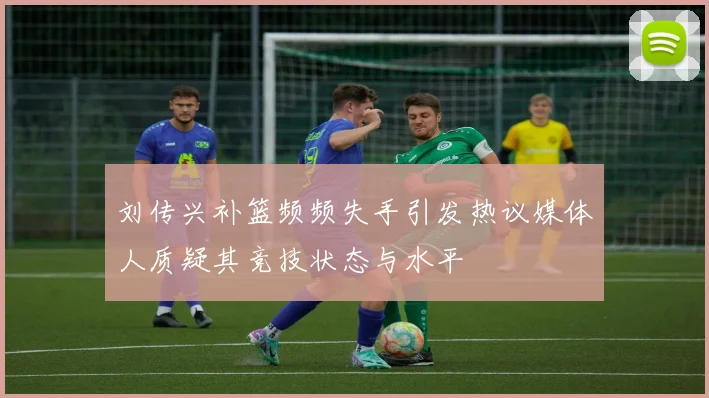 刘传兴补篮频频失手引发热议媒体人质疑其竞技状态与水平