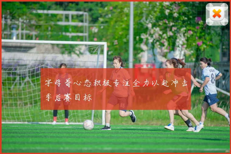 字母哥心态积极专注全力以赴冲击季后赛目标