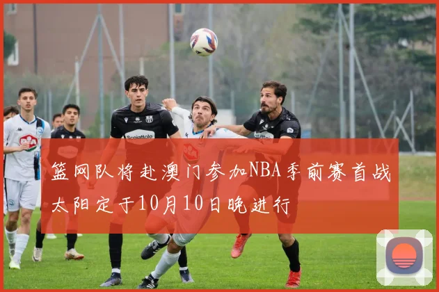 篮网队将赴澳门参加NBA季前赛首战太阳定于10月10日晚进行