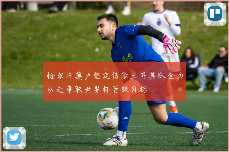恰尔汗奥卢坚定信念土耳其队全力以赴争取世界杯晋级目标