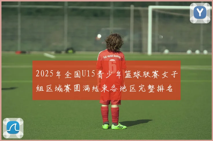 2025年全国U15青少年篮球联赛女子组区域赛圆满结束各地区完整排名揭晓