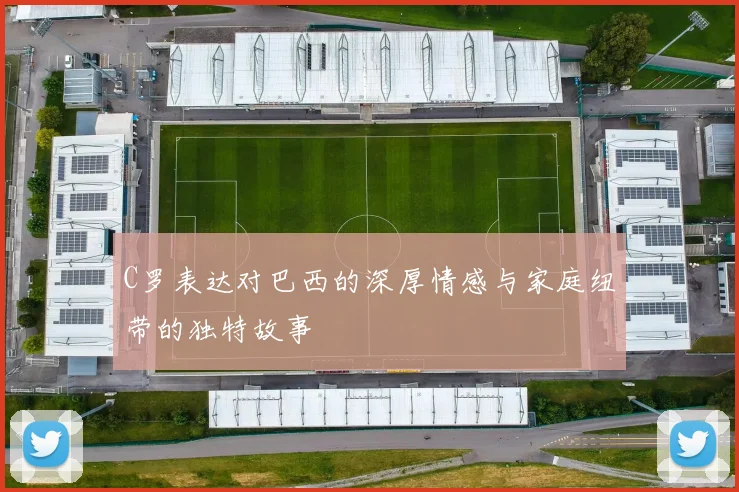 C罗表达对巴西的深厚情感与家庭纽带的独特故事