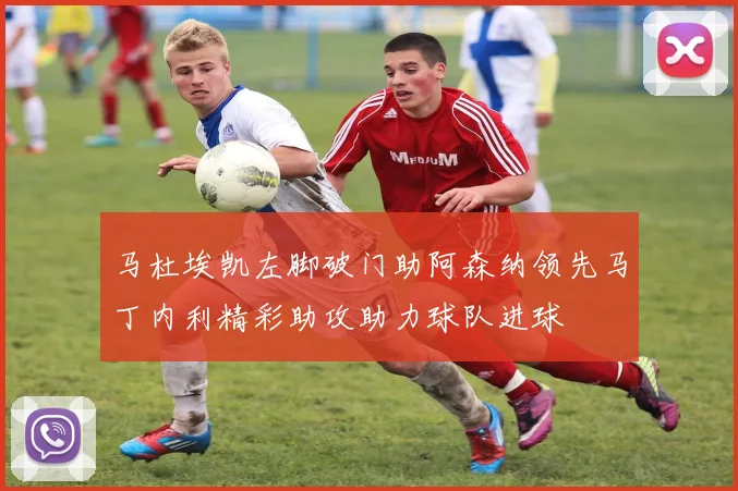 马杜埃凯左脚破门助阿森纳领先马丁内利精彩助攻助力球队进球