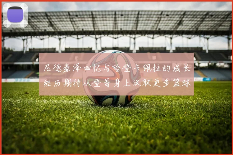 尼德豪泽回忆与哈登卡佩拉的成长经历期待从登哥身上汲取更多篮球智慧