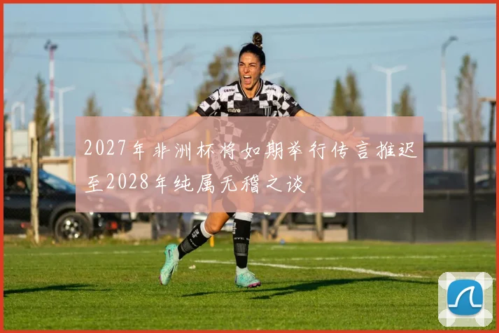 2027年非洲杯将如期举行传言推迟至2028年纯属无稽之谈