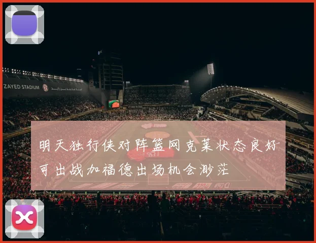 明天独行侠对阵篮网克莱状态良好可出战加福德出场机会渺茫