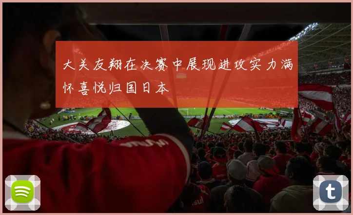 大关友翔在决赛中展现进攻实力满怀喜悦归国日本
