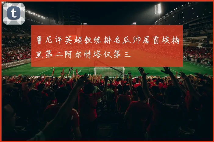 鲁尼评英超教练排名瓜帅居首埃梅里第二阿尔特塔仅第三