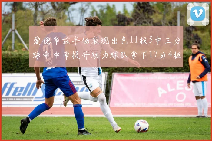 爱德华兹半场表现出色11投5中三分球命中率提升助力球队拿下17分4板1助