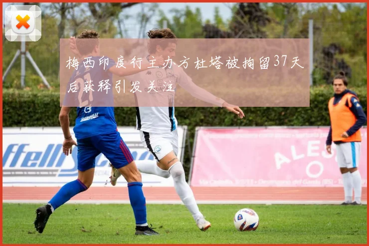 梅西印度行主办方杜塔被拘留37天后获释引发关注