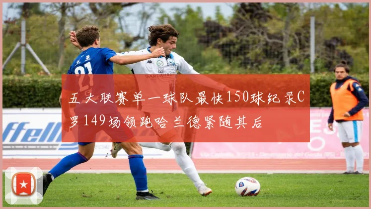 五大联赛单一球队最快150球纪录C罗149场领跑哈兰德紧随其后