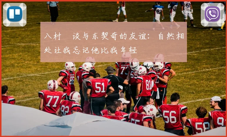 八村塁谈与东契奇的友谊：自然相处让我忘记他比我年轻