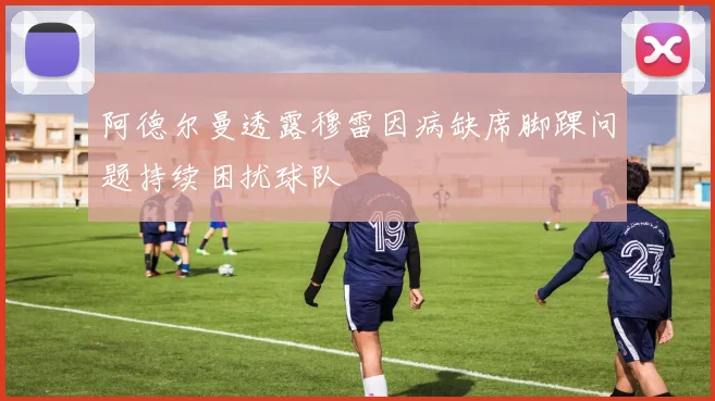 阿德尔曼透露穆雷因病缺席脚踝问题持续困扰球队