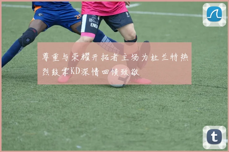 尊重与荣耀开拓者主场为杜兰特热烈鼓掌KD深情回馈致敬