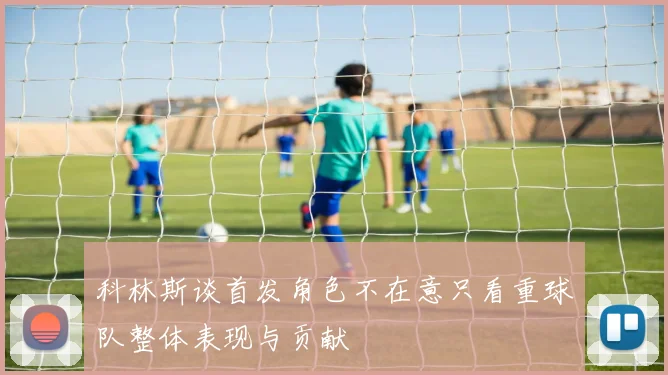 科林斯谈首发角色不在意只看重球队整体表现与贡献
